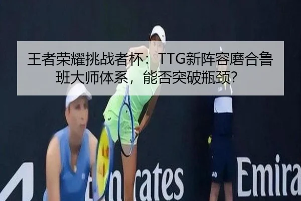 王者荣耀挑战者杯：TTG新阵容磨合鲁班大师体系，能否突破瓶颈？