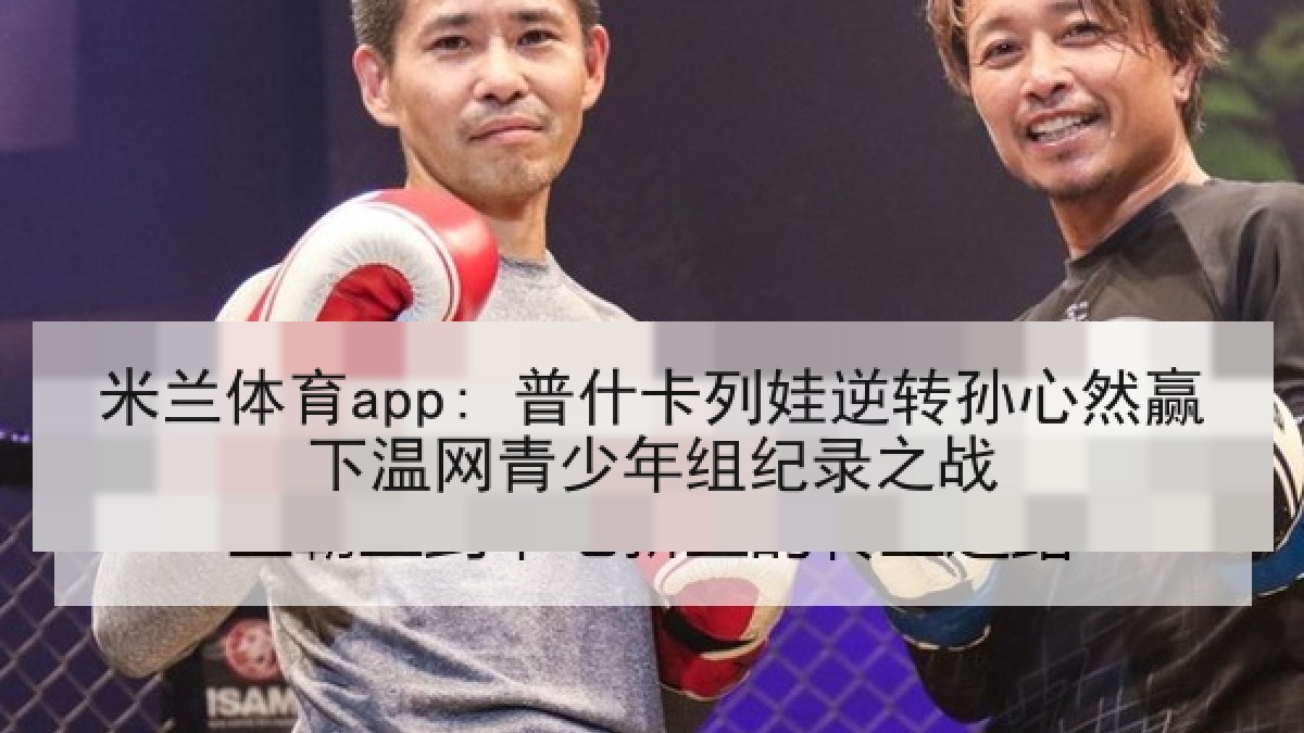 米兰体育app: 普什卡列娃逆转孙心然赢下温网青少年组纪录之战