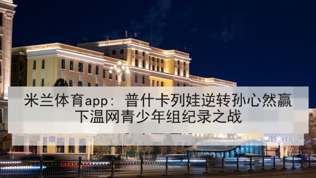 米兰体育app: 普什卡列娃逆转孙心然赢下温网青少年组纪录之战