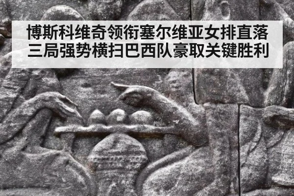 博斯科维奇领衔塞尔维亚女排直落三局强势横扫巴西队豪取关键胜利