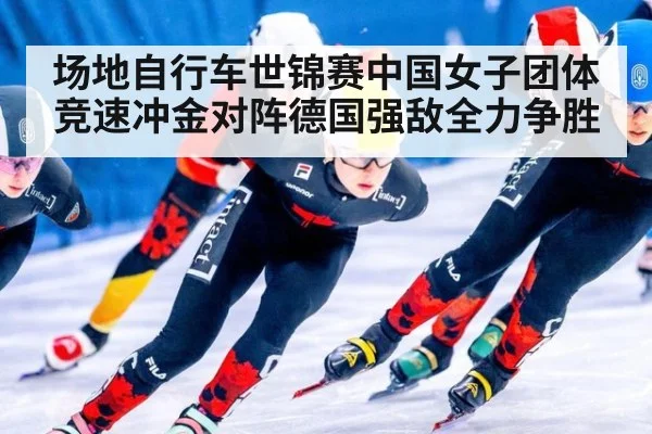 场地自行车世锦赛中国女子团体竞速冲金对阵德国强敌全力争胜